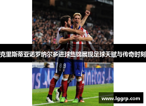 克里斯蒂亚诺罗纳尔多进球集锦展现足球天赋与传奇时刻
