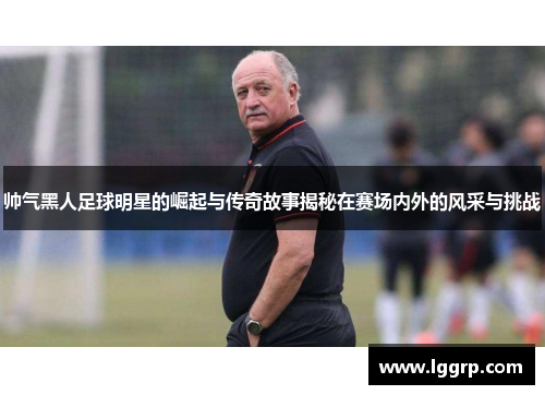 帅气黑人足球明星的崛起与传奇故事揭秘在赛场内外的风采与挑战
