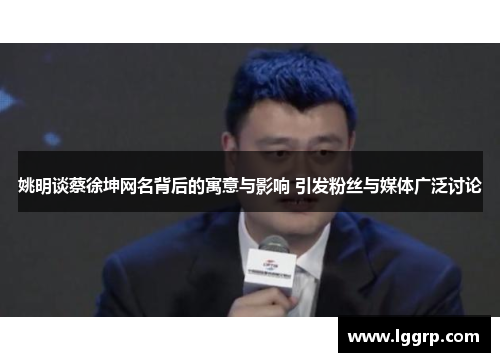 姚明谈蔡徐坤网名背后的寓意与影响 引发粉丝与媒体广泛讨论