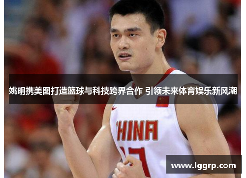 姚明携美图打造篮球与科技跨界合作 引领未来体育娱乐新风潮