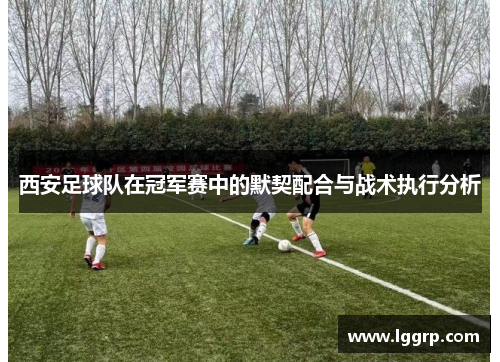 西安足球队在冠军赛中的默契配合与战术执行分析