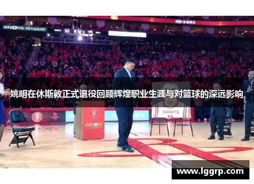 姚明在休斯敦正式退役回顾辉煌职业生涯与对篮球的深远影响