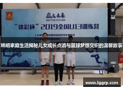 姚明家庭生活揭秘儿女成长点滴与篮球梦想交织的温馨故事