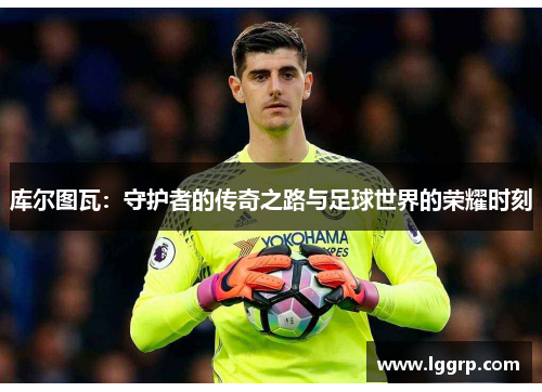 库尔图瓦：守护者的传奇之路与足球世界的荣耀时刻